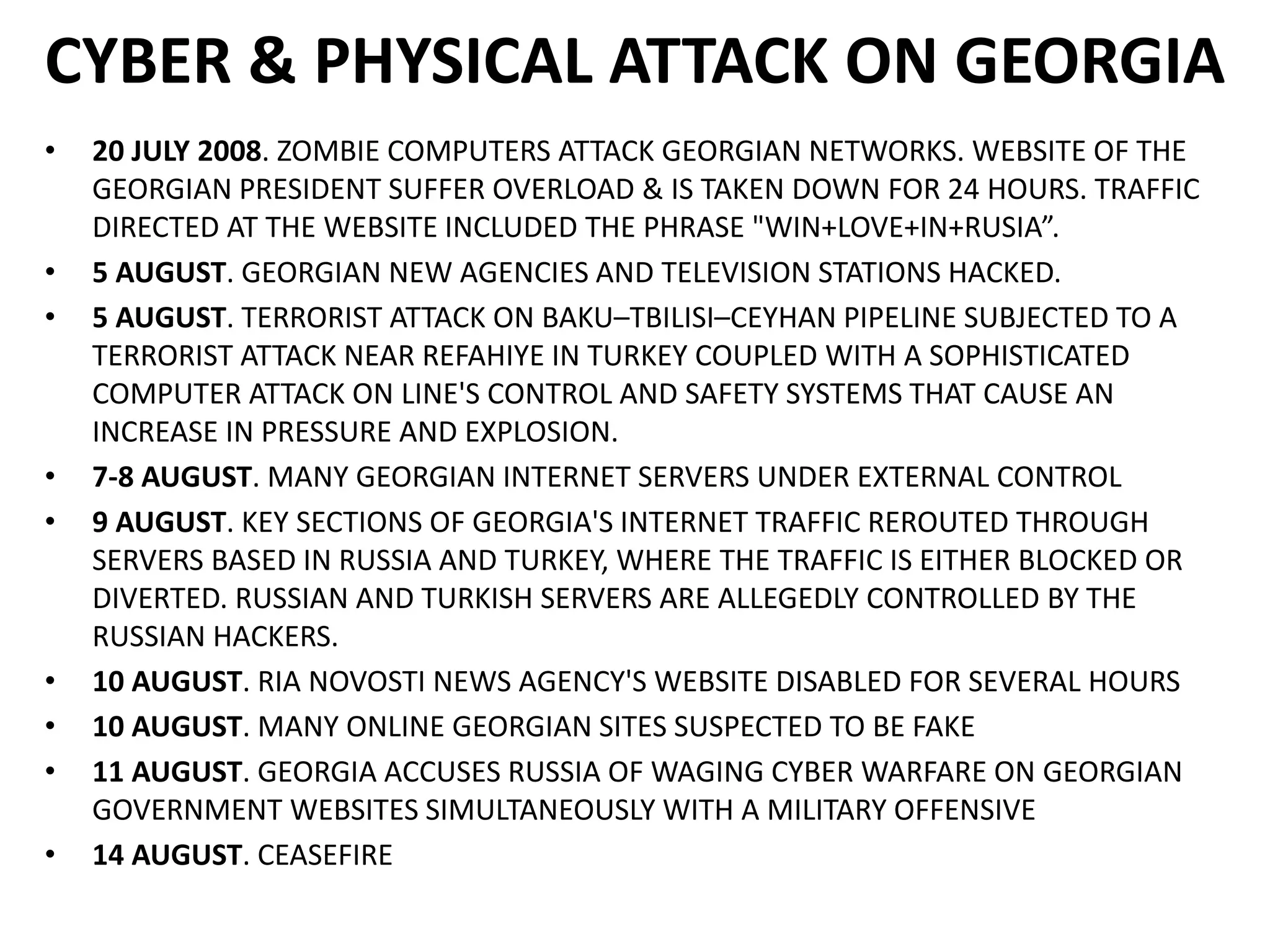 CYBER & PHYSICAL ATTACK ON GEORGIA
• 20 JULY 2008. ZOMBIE COMPUTERS ATTACK GEORGIAN NETWORKS. WEBSITE OF THE
GEORGIAN PRESIDENT SUFFER OVERLOAD & IS TAKEN DOWN FOR 24 HOURS. TRAFFIC
DIRECTED AT THE WEBSITE INCLUDED THE PHRASE "WIN+LOVE+IN+RUSIA”.
• 5 AUGUST. GEORGIAN NEW AGENCIES AND TELEVISION STATIONS HACKED.
• 5 AUGUST. TERRORIST ATTACK ON BAKU–TBILISI–CEYHAN PIPELINE SUBJECTED TO A
TERRORIST ATTACK NEAR REFAHIYE IN TURKEY COUPLED WITH A SOPHISTICATED
COMPUTER ATTACK ON LINE'S CONTROL AND SAFETY SYSTEMS THAT CAUSE AN
INCREASE IN PRESSURE AND EXPLOSION.
• 7-8 AUGUST. MANY GEORGIAN INTERNET SERVERS UNDER EXTERNAL CONTROL
• 9 AUGUST. KEY SECTIONS OF GEORGIA'S INTERNET TRAFFIC REROUTED THROUGH
SERVERS BASED IN RUSSIA AND TURKEY, WHERE THE TRAFFIC IS EITHER BLOCKED OR
DIVERTED. RUSSIAN AND TURKISH SERVERS ARE ALLEGEDLY CONTROLLED BY THE
RUSSIAN HACKERS.
• 10 AUGUST. RIA NOVOSTI NEWS AGENCY'S WEBSITE DISABLED FOR SEVERAL HOURS
• 10 AUGUST. MANY ONLINE GEORGIAN SITES SUSPECTED TO BE FAKE
• 11 AUGUST. GEORGIA ACCUSES RUSSIA OF WAGING CYBER WARFARE ON GEORGIAN
GOVERNMENT WEBSITES SIMULTANEOUSLY WITH A MILITARY OFFENSIVE
• 14 AUGUST. CEASEFIRE
 