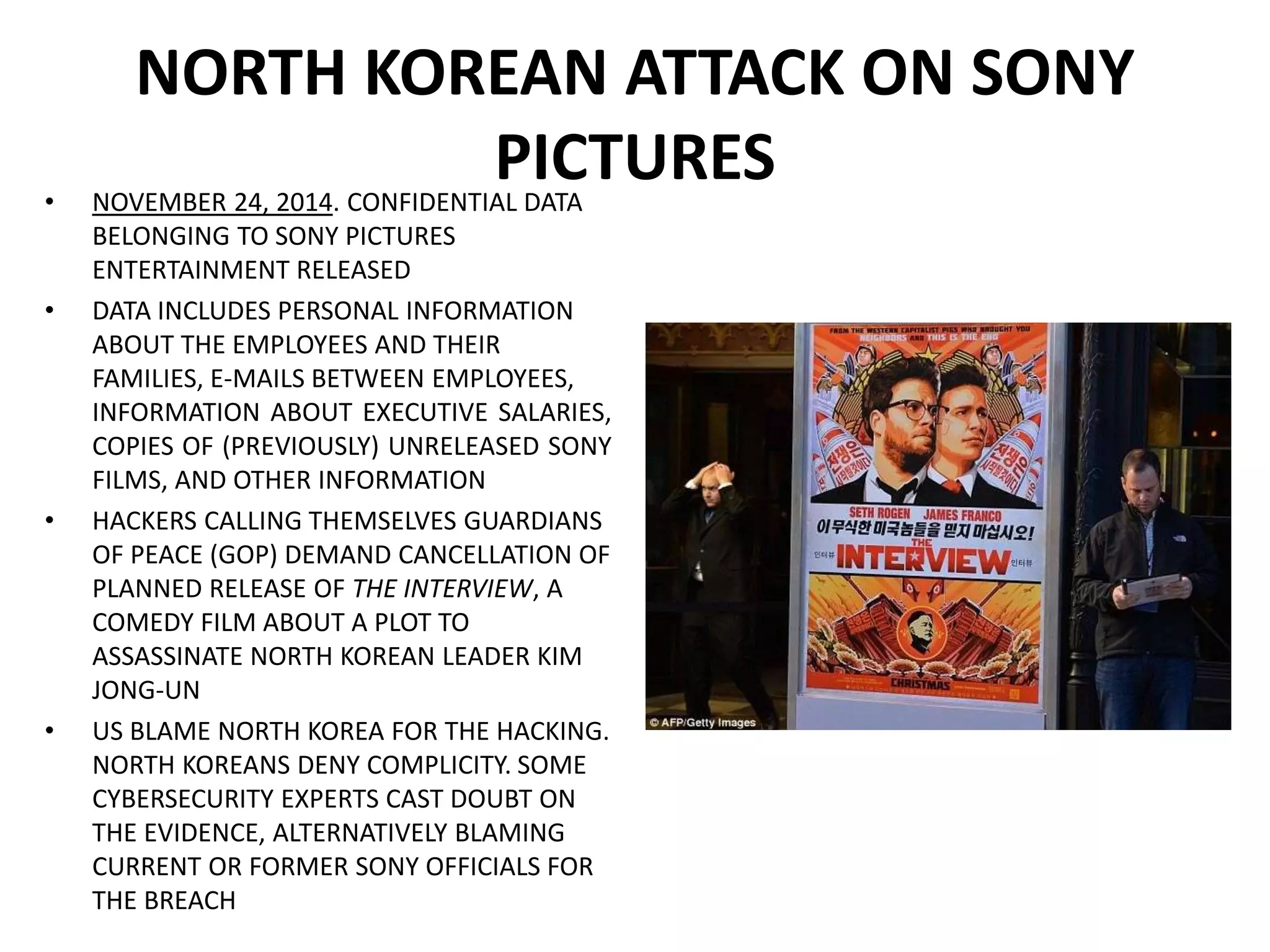 NORTH KOREAN ATTACK ON SONY
PICTURES
• NOVEMBER 24, 2014. CONFIDENTIAL DATA
BELONGING TO SONY PICTURES
ENTERTAINMENT RELEASED
• DATA INCLUDES PERSONAL INFORMATION
ABOUT THE EMPLOYEES AND THEIR
FAMILIES, E-MAILS BETWEEN EMPLOYEES,
INFORMATION ABOUT EXECUTIVE SALARIES,
COPIES OF (PREVIOUSLY) UNRELEASED SONY
FILMS, AND OTHER INFORMATION
• HACKERS CALLING THEMSELVES GUARDIANS
OF PEACE (GOP) DEMAND CANCELLATION OF
PLANNED RELEASE OF THE INTERVIEW, A
COMEDY FILM ABOUT A PLOT TO
ASSASSINATE NORTH KOREAN LEADER KIM
JONG-UN
• US BLAME NORTH KOREA FOR THE HACKING.
NORTH KOREANS DENY COMPLICITY. SOME
CYBERSECURITY EXPERTS CAST DOUBT ON
THE EVIDENCE, ALTERNATIVELY BLAMING
CURRENT OR FORMER SONY OFFICIALS FOR
THE BREACH
 