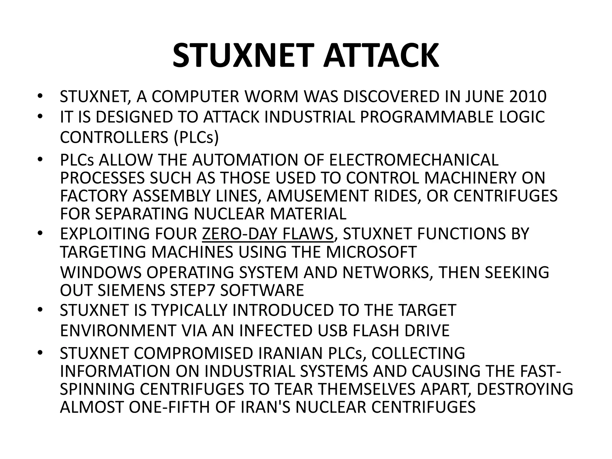 STUXNET ATTACK
• STUXNET, A COMPUTER WORM WAS DISCOVERED IN JUNE 2010
• IT IS DESIGNED TO ATTACK INDUSTRIAL PROGRAMMABLE LOGIC
CONTROLLERS (PLCs)
• PLCs ALLOW THE AUTOMATION OF ELECTROMECHANICAL
PROCESSES SUCH AS THOSE USED TO CONTROL MACHINERY ON
FACTORY ASSEMBLY LINES, AMUSEMENT RIDES, OR CENTRIFUGES
FOR SEPARATING NUCLEAR MATERIAL
• EXPLOITING FOUR ZERO-DAY FLAWS, STUXNET FUNCTIONS BY
TARGETING MACHINES USING THE MICROSOFT
WINDOWS OPERATING SYSTEM AND NETWORKS, THEN SEEKING
OUT SIEMENS STEP7 SOFTWARE
• STUXNET IS TYPICALLY INTRODUCED TO THE TARGET
ENVIRONMENT VIA AN INFECTED USB FLASH DRIVE
• STUXNET COMPROMISED IRANIAN PLCs, COLLECTING
INFORMATION ON INDUSTRIAL SYSTEMS AND CAUSING THE FAST-
SPINNING CENTRIFUGES TO TEAR THEMSELVES APART, DESTROYING
ALMOST ONE-FIFTH OF IRAN'S NUCLEAR CENTRIFUGES
 