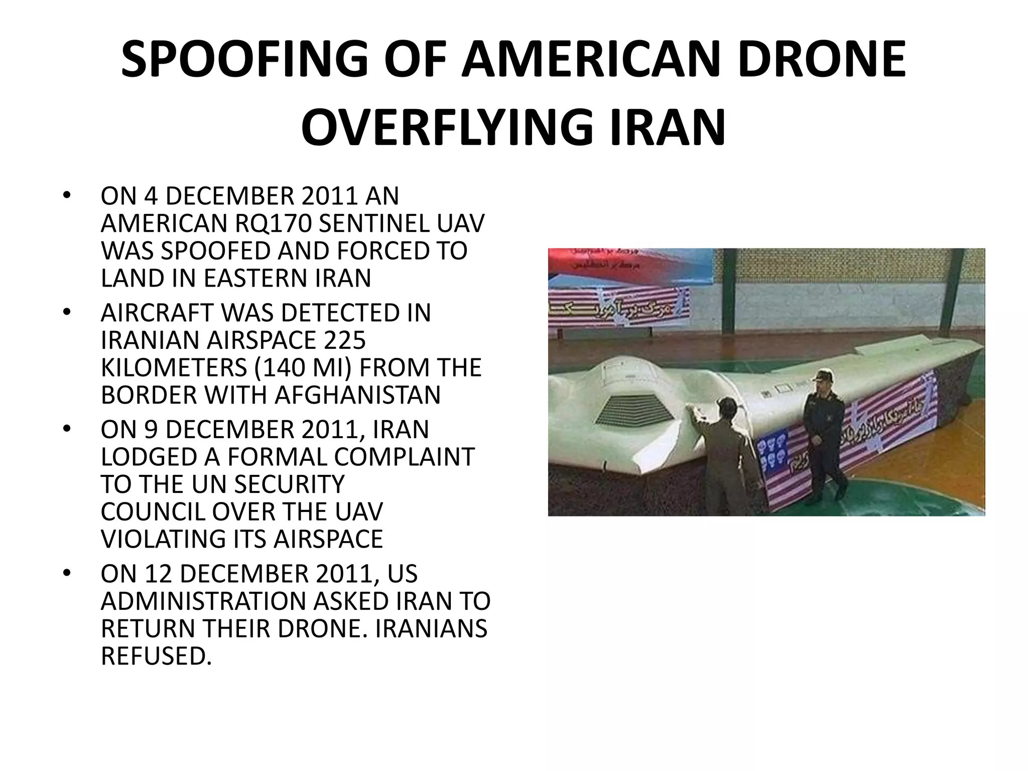 SPOOFING OF AMERICAN DRONE
OVERFLYING IRAN
• ON 4 DECEMBER 2011 AN
AMERICAN RQ170 SENTINEL UAV
WAS SPOOFED AND FORCED TO
LAND IN EASTERN IRAN
• AIRCRAFT WAS DETECTED IN
IRANIAN AIRSPACE 225
KILOMETERS (140 MI) FROM THE
BORDER WITH AFGHANISTAN
• ON 9 DECEMBER 2011, IRAN
LODGED A FORMAL COMPLAINT
TO THE UN SECURITY
COUNCIL OVER THE UAV
VIOLATING ITS AIRSPACE
• ON 12 DECEMBER 2011, US
ADMINISTRATION ASKED IRAN TO
RETURN THEIR DRONE. IRANIANS
REFUSED.
 