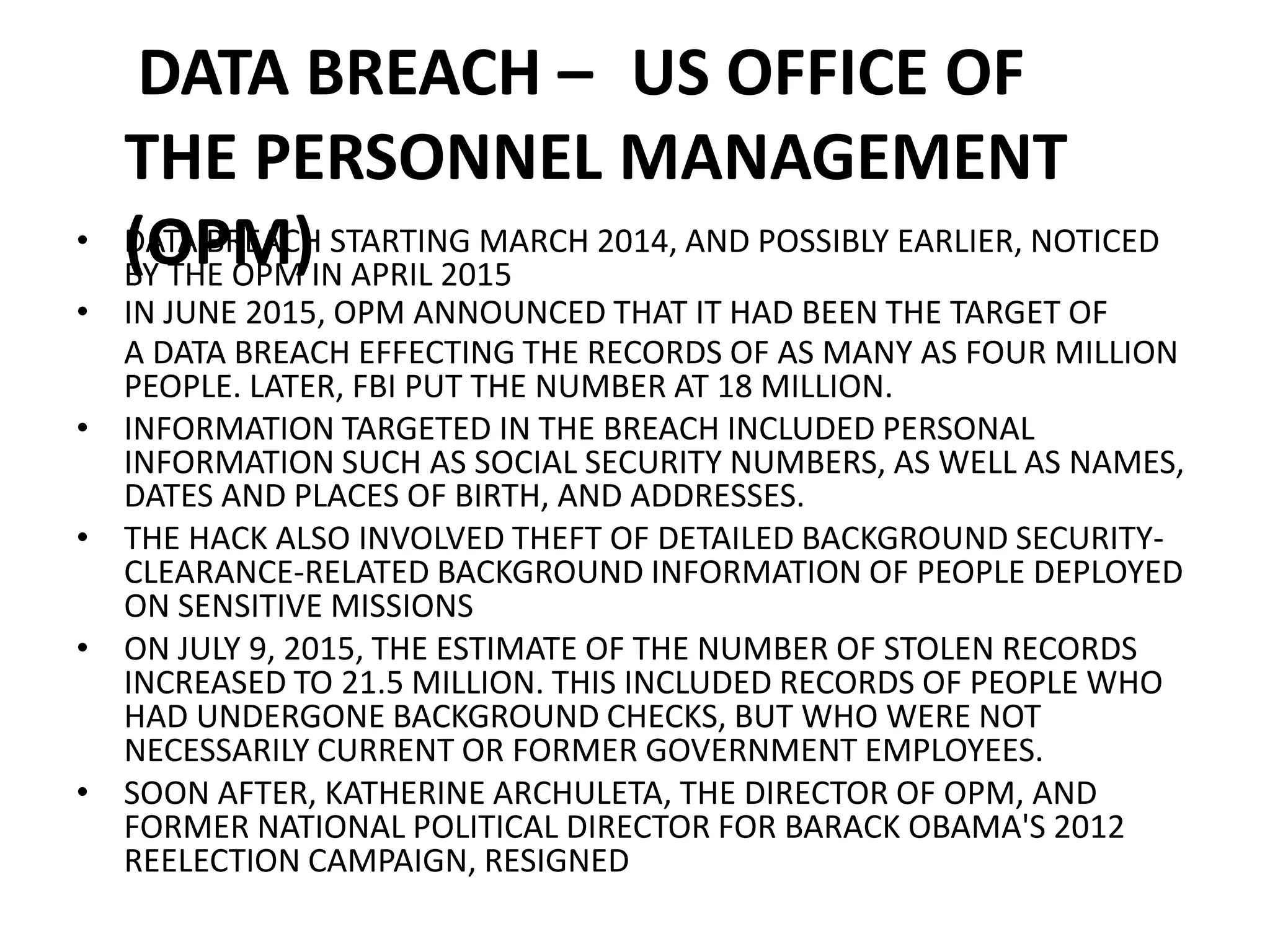 DATA BREACH – US OFFICE OF
THE PERSONNEL MANAGEMENT
(OPM)
• DATA BREACH STARTING MARCH 2014, AND POSSIBLY EARLIER, NOTICED
BY THE OPM IN APRIL 2015
• IN JUNE 2015, OPM ANNOUNCED THAT IT HAD BEEN THE TARGET OF
A DATA BREACH EFFECTING THE RECORDS OF AS MANY AS FOUR MILLION
PEOPLE. LATER, FBI PUT THE NUMBER AT 18 MILLION.
• INFORMATION TARGETED IN THE BREACH INCLUDED PERSONAL
INFORMATION SUCH AS SOCIAL SECURITY NUMBERS, AS WELL AS NAMES,
DATES AND PLACES OF BIRTH, AND ADDRESSES.
• THE HACK ALSO INVOLVED THEFT OF DETAILED BACKGROUND SECURITY-
CLEARANCE-RELATED BACKGROUND INFORMATION OF PEOPLE DEPLOYED
ON SENSITIVE MISSIONS
• ON JULY 9, 2015, THE ESTIMATE OF THE NUMBER OF STOLEN RECORDS
INCREASED TO 21.5 MILLION. THIS INCLUDED RECORDS OF PEOPLE WHO
HAD UNDERGONE BACKGROUND CHECKS, BUT WHO WERE NOT
NECESSARILY CURRENT OR FORMER GOVERNMENT EMPLOYEES.
• SOON AFTER, KATHERINE ARCHULETA, THE DIRECTOR OF OPM, AND
FORMER NATIONAL POLITICAL DIRECTOR FOR BARACK OBAMA'S 2012
REELECTION CAMPAIGN, RESIGNED
 