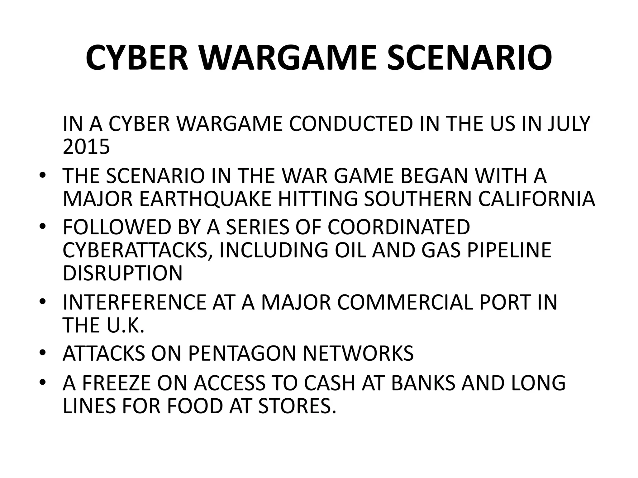 CYBER WARGAME SCENARIO
IN A CYBER WARGAME CONDUCTED IN THE US IN JULY
2015
• THE SCENARIO IN THE WAR GAME BEGAN WITH A
MAJOR EARTHQUAKE HITTING SOUTHERN CALIFORNIA
• FOLLOWED BY A SERIES OF COORDINATED
CYBERATTACKS, INCLUDING OIL AND GAS PIPELINE
DISRUPTION
• INTERFERENCE AT A MAJOR COMMERCIAL PORT IN
THE U.K.
• ATTACKS ON PENTAGON NETWORKS
• A FREEZE ON ACCESS TO CASH AT BANKS AND LONG
LINES FOR FOOD AT STORES.
 