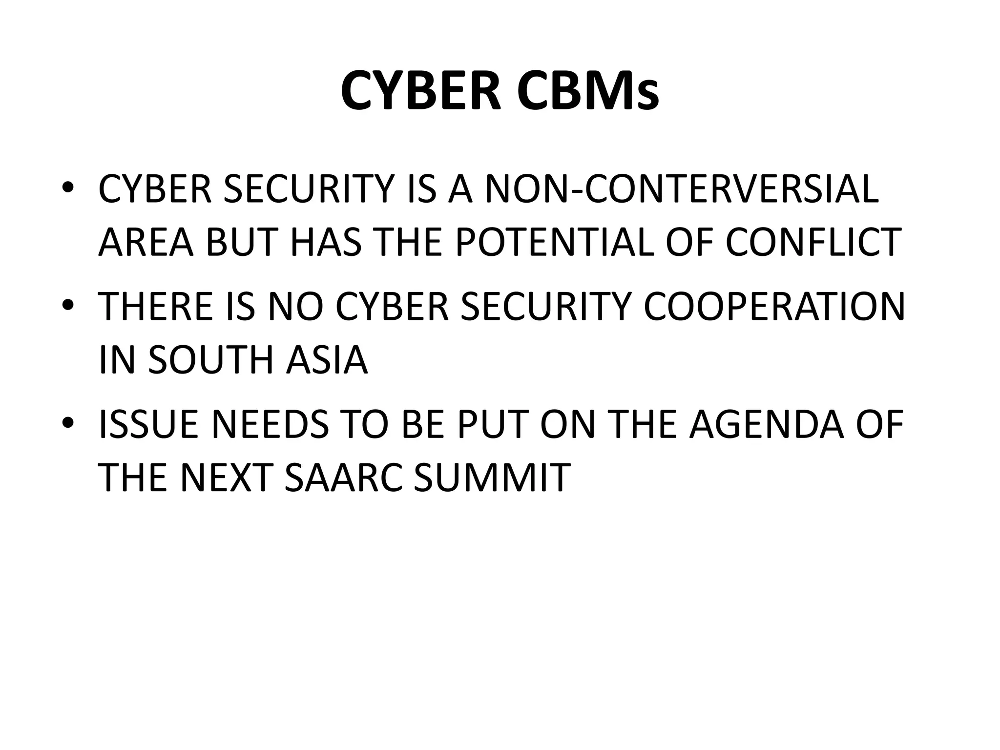 CYBER CBMs
• CYBER SECURITY IS A NON-CONTERVERSIAL
AREA BUT HAS THE POTENTIAL OF CONFLICT
• THERE IS NO CYBER SECURITY COOPERATION
IN SOUTH ASIA
• ISSUE NEEDS TO BE PUT ON THE AGENDA OF
THE NEXT SAARC SUMMIT
 