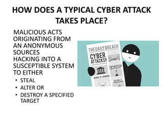 HOW DOES A TYPICAL CYBER ATTACK
TAKES PLACE?
MALICIOUS ACTS
ORIGINATING FROM
AN ANONYMOUS
SOURCES
HACKING INTO A
SUSCEPTIBLE SYSTEM
TO EITHER
• STEAL
• ALTER OR
• DESTROY A SPECIFIED
TARGET
 