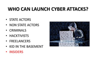 WHO CAN LAUNCH CYBER ATTACKS?
• STATE ACTORS
• NON STATE ACTORS
• CRIMINALS
• HACKTIVISTS
• FREELANCERS
• KID IN THE BASEMENT
• INSIDERS
 