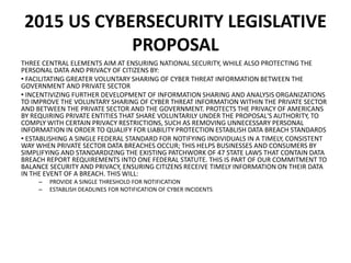 2015 US CYBERSECURITY LEGISLATIVE
PROPOSAL
THREE CENTRAL ELEMENTS AIM AT ENSURING NATIONAL SECURITY, WHILE ALSO PROTECTING THE
PERSONAL DATA AND PRIVACY OF CITIZENS BY:
• FACILITATING GREATER VOLUNTARY SHARING OF CYBER THREAT INFORMATION BETWEEN THE
GOVERNMENT AND PRIVATE SECTOR
• INCENTIVIZING FURTHER DEVELOPMENT OF INFORMATION SHARING AND ANALYSIS ORGANIZATIONS
TO IMPROVE THE VOLUNTARY SHARING OF CYBER THREAT INFORMATION WITHIN THE PRIVATE SECTOR
AND BETWEEN THE PRIVATE SECTOR AND THE GOVERNMENT. PROTECTS THE PRIVACY OF AMERICANS
BY REQUIRING PRIVATE ENTITIES THAT SHARE VOLUNTARILY UNDER THE PROPOSAL'S AUTHORITY, TO
COMPLY WITH CERTAIN PRIVACY RESTRICTIONS, SUCH AS REMOVING UNNECESSARY PERSONAL
INFORMATION IN ORDER TO QUALIFY FOR LIABILITY PROTECTION ESTABLISH DATA BREACH STANDARDS
• ESTABLISHING A SINGLE FEDERAL STANDARD FOR NOTIFYING INDIVIDUALS IN A TIMELY, CONSISTENT
WAY WHEN PRIVATE SECTOR DATA BREACHES OCCUR; THIS HELPS BUSINESSES AND CONSUMERS BY
SIMPLIFYING AND STANDARDIZING THE EXISTING PATCHWORK OF 47 STATE LAWS THAT CONTAIN DATA
BREACH REPORT REQUIREMENTS INTO ONE FEDERAL STATUTE. THIS IS PART OF OUR COMMITMENT TO
BALANCE SECURITY AND PRIVACY, ENSURING CITIZENS RECEIVE TIMELY INFORMATION ON THEIR DATA
IN THE EVENT OF A BREACH. THIS WILL:
– PROVIDE A SINGLE THRESHOLD FOR NOTIFICATION
– ESTABLISH DEADLINES FOR NOTIFICATION OF CYBER INCIDENTS
 