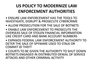 US POLICY TO MODERNIZE LAW
ENFORCEMENT AUTHORITIES
• ENSURE LAW ENFORCEMENT HAS THE TOOLS TO
INVESTIGATE, DISRUPT & PROSECUTE CYBERCRIME
• ALLOW PROSECUTION FOR THE SALE OF BOTNETS
• ENABLE LAW ENFORCEMENT TO PROSECUTE THE
OVERSEAS SALE OF STOLEN FINANCIAL INFORMATION
LIKE CREDIT CARD AND BANK ACCOUNT NUMBERS
• EXPANDS FEDERAL LAW ENFORCEMENT AUTHORITY TO
DETER THE SALE OF SPYWARE USED TO STALK OR
COMMIT ID THEFT
• COURTS TO BE GIVEN THE AUTHORITY TO SHUT DOWN
BOTNETS ENGAGED IN DISTRIBUTED DENIAL OF SERVICE
ATTACKS AND OTHER CRIMINAL ACTIVITY
 