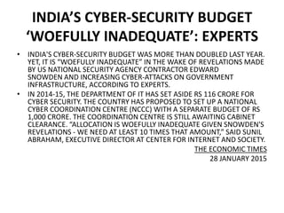 INDIA’S CYBER-SECURITY BUDGET
‘WOEFULLY INADEQUATE’: EXPERTS
• INDIA'S CYBER-SECURITY BUDGET WAS MORE THAN DOUBLED LAST YEAR.
YET, IT IS “WOEFULLY INADEQUATE” IN THE WAKE OF REVELATIONS MADE
BY US NATIONAL SECURITY AGENCY CONTRACTOR EDWARD
SNOWDEN AND INCREASING CYBER-ATTACKS ON GOVERNMENT
INFRASTRUCTURE, ACCORDING TO EXPERTS.
• IN 2014-15, THE DEPARTMENT OF IT HAS SET ASIDE RS 116 CRORE FOR
CYBER SECURITY. THE COUNTRY HAS PROPOSED TO SET UP A NATIONAL
CYBER COORDINATION CENTRE (NCCC) WITH A SEPARATE BUDGET OF RS
1,000 CRORE. THE COORDINATION CENTRE IS STILL AWAITING CABINET
CLEARANCE. “ALLOCATION IS WOEFULLY INADEQUATE GIVEN SNOWDEN'S
REVELATIONS - WE NEED AT LEAST 10 TIMES THAT AMOUNT,” SAID SUNIL
ABRAHAM, EXECUTIVE DIRECTOR AT CENTER FOR INTERNET AND SOCIETY.
THE ECONOMIC TIMES
28 JANUARY 2015
 