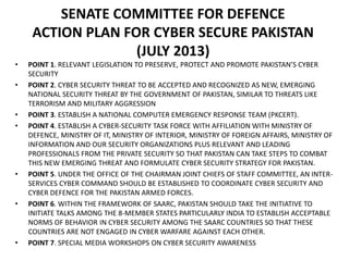 SENATE COMMITTEE FOR DEFENCE
ACTION PLAN FOR CYBER SECURE PAKISTAN
(JULY 2013)
• POINT 1. RELEVANT LEGISLATION TO PRESERVE, PROTECT AND PROMOTE PAKISTAN’S CYBER
SECURITY
• POINT 2. CYBER SECURITY THREAT TO BE ACCEPTED AND RECOGNIZED AS NEW, EMERGING
NATIONAL SECURITY THREAT BY THE GOVERNMENT OF PAKISTAN, SIMILAR TO THREATS LIKE
TERRORISM AND MILITARY AGGRESSION
• POINT 3. ESTABLISH A NATIONAL COMPUTER EMERGENCY RESPONSE TEAM (PKCERT).
• POINT 4. ESTABLISH A CYBER-SECURITY TASK FORCE WITH AFFILIATION WITH MINISTRY OF
DEFENCE, MINISTRY OF IT, MINISTRY OF INTERIOR, MINISTRY OF FOREIGN AFFAIRS, MINISTRY OF
INFORMATION AND OUR SECURITY ORGANIZATIONS PLUS RELEVANT AND LEADING
PROFESSIONALS FROM THE PRIVATE SECURITY SO THAT PAKISTAN CAN TAKE STEPS TO COMBAT
THIS NEW EMERGING THREAT AND FORMULATE CYBER SECURITY STRATEGY FOR PAKISTAN.
• POINT 5. UNDER THE OFFICE OF THE CHAIRMAN JOINT CHIEFS OF STAFF COMMITTEE, AN INTER-
SERVICES CYBER COMMAND SHOULD BE ESTABLISHED TO COORDINATE CYBER SECURITY AND
CYBER DEFENCE FOR THE PAKISTAN ARMED FORCES.
• POINT 6. WITHIN THE FRAMEWORK OF SAARC, PAKISTAN SHOULD TAKE THE INITIATIVE TO
INITIATE TALKS AMONG THE 8-MEMBER STATES PARTICULARLY INDIA TO ESTABLISH ACCEPTABLE
NORMS OF BEHAVIOR IN CYBER SECURITY AMONG THE SAARC COUNTRIES SO THAT THESE
COUNTRIES ARE NOT ENGAGED IN CYBER WARFARE AGAINST EACH OTHER.
• POINT 7. SPECIAL MEDIA WORKSHOPS ON CYBER SECURITY AWARENESS
 