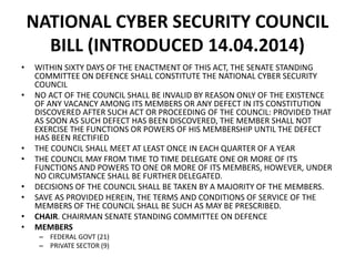 NATIONAL CYBER SECURITY COUNCIL
BILL (INTRODUCED 14.04.2014)
• WITHIN SIXTY DAYS OF THE ENACTMENT OF THIS ACT, THE SENATE STANDING
COMMITTEE ON DEFENCE SHALL CONSTITUTE THE NATIONAL CYBER SECURITY
COUNCIL
• NO ACT OF THE COUNCIL SHALL BE INVALID BY REASON ONLY OF THE EXISTENCE
OF ANY VACANCY AMONG ITS MEMBERS OR ANY DEFECT IN ITS CONSTITUTION
DISCOVERED AFTER SUCH ACT OR PROCEEDING OF THE COUNCIL: PROVIDED THAT
AS SOON AS SUCH DEFECT HAS BEEN DISCOVERED, THE MEMBER SHALL NOT
EXERCISE THE FUNCTIONS OR POWERS OF HIS MEMBERSHIP UNTIL THE DEFECT
HAS BEEN RECTIFIED
• THE COUNCIL SHALL MEET AT LEAST ONCE IN EACH QUARTER OF A YEAR
• THE COUNCIL MAY FROM TIME TO TIME DELEGATE ONE OR MORE OF ITS
FUNCTIONS AND POWERS TO ONE OR MORE OF ITS MEMBERS, HOWEVER, UNDER
NO CIRCUMSTANCE SHALL BE FURTHER DELEGATED.
• DECISIONS OF THE COUNCIL SHALL BE TAKEN BY A MAJORITY OF THE MEMBERS.
• SAVE AS PROVIDED HEREIN, THE TERMS AND CONDITIONS OF SERVICE OF THE
MEMBERS OF THE COUNCIL SHALL BE SUCH AS MAY BE PRESCRIBED.
• CHAIR. CHAIRMAN SENATE STANDING COMMITTEE ON DEFENCE
• MEMBERS
– FEDERAL GOVT (21)
– PRIVATE SECTOR (9)
 