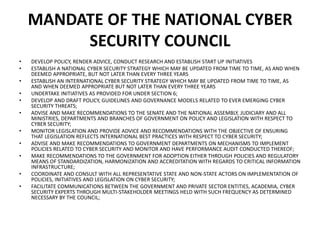 MANDATE OF THE NATIONAL CYBER
SECURITY COUNCIL
• DEVELOP POLICY, RENDER ADVICE, CONDUCT RESEARCH AND ESTABLISH START UP INITIATIVES
• ESTABLISH A NATIONAL CYBER SECURITY STRATEGY WHICH MAY BE UPDATED FROM TIME TO TIME, AS AND WHEN
DEEMED APPROPRIATE, BUT NOT LATER THAN EVERY THREE YEARS
• ESTABLISH AN INTERNATIONAL CYBER SECURITY STRATEGY WHICH MAY BE UPDATED FROM TIME TO TIME, AS
AND WHEN DEEMED APPROPRIATE BUT NOT LATER THAN EVERY THREE YEARS
• UNDERTAKE INITIATIVES AS PROVIDED FOR UNDER SECTION 6;
• DEVELOP AND DRAFT POLICY, GUIDELINES AND GOVERNANCE MODELS RELATED TO EVER EMERGING CYBER
SECURITY THREATS;
• ADVISE AND MAKE RECOMMENDATIONS TO THE SENATE AND THE NATIONAL ASSEMBLY, JUDICIARY AND ALL
MINISTRIES, DEPARTMENTS AND BRANCHES OF GOVERNMENT ON POLICY AND LEGISLATION WITH RESPECT TO
CYBER SECURITY;
• MONITOR LEGISLATION AND PROVIDE ADVICE AND RECOMMENDATIONS WITH THE OBJECTIVE OF ENSURING
THAT LEGISLATION REFLECTS INTERNATIONAL BEST PRACTICES WITH RESPECT TO CYBER SECURITY;
• ADVISE AND MAKE RECOMMENDATIONS TO GOVERNMENT DEPARTMENTS ON MECHANISMS TO IMPLEMENT
POLICIES RELATED TO CYBER SECURITY AND MONITOR AND HAVE PERFORMANCE AUDIT CONDUCTED THEREOF;
• MAKE RECOMMENDATIONS TO THE GOVERNMENT FOR ADOPTION EITHER THROUGH POLICIES AND REGULATORY
MEANS OF STANDARDIZATION, HARMONIZATION AND ACCREDITATION WITH REGARDS TO CRITICAL INFORMATION
INFRASTRUCTURE;
• COORDINATE AND CONSULT WITH ALL REPRESENTATIVE STATE AND NON-STATE ACTORS ON IMPLEMENTATION OF
POLICIES, INITIATIVES AND LEGISLATION ON CYBER SECURITY;
• FACILITATE COMMUNICATIONS BETWEEN THE GOVERNMENT AND PRIVATE SECTOR ENTITIES, ACADEMIA, CYBER
SECURITY EXPERTS THROUGH MULTI-STAKEHOLDER MEETINGS HELD WITH SUCH FREQUENCY AS DETERMINED
NECESSARY BY THE COUNCIL;
 