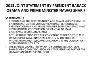 2015 JOINT STATEMENT BY PRESIDENT BARACK
OBAMA AND PRIME MINISTER NAWAZ SHARIF
CYBERSECURITY
• RECOGNIZING THE OPPORTUNITIES AND CHALLENGES PRESENTED
BY INFORMATION AND COMMUNICATIONS, TECHNOLOGIES
PRESIDENT OBAMA AND PRIME MINISTER SHARIF AFFIRMED THAT
INTERNATIONAL COOPERATION IS ESSENTIAL TO MAKE
CYBERSPACE SECURE AND STABLE
• BOTH LEADERS ENDORSED THE CONSENSUS REPORT OF THE 2015
UN GROUP OF GOVERNMENTAL EXPERTS IN THE FIELD OF
INFORMATION AND TELECOMMUNICATIONS IN THE CONTEXT OF
INTERNATIONAL SECURITY
• THE LEADERS LOOKED FORWARD TO FURTHER MULTILATERAL
ENGAGEMENT, AND DISCUSSION OF CYBER ISSUES AS PART OF THE
US-PAKISTAN STRATEGIC DIALOGUE
 