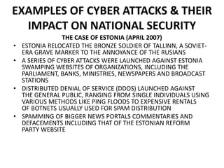 EXAMPLES OF CYBER ATTACKS & THEIR
IMPACT ON NATIONAL SECURITY
THE CASE OF ESTONIA (APRIL 2007)
• ESTONIA RELOCATED THE BRONZE SOLDIER OF TALLINN, A SOVIET-
ERA GRAVE MARKER TO THE ANNOYANCE OF THE RUSIANS
• A SERIES OF CYBER ATTACKS WERE LAUNCHED AGAINST ESTONIA
SWAMPING WEBSITES OF ORGANIZATIONS, INCLUDING THE
PARLIAMENT, BANKS, MINISTRIES, NEWSPAPERS AND BROADCAST
STATIONS
• DISTRIBUTED DENIAL OF SERVICE (DDOS) LAUNCHED AGAINST
THE GENERAL PUBLIC, RANGING FROM SINGLE INDIVIDUALS USING
VARIOUS METHODS LIKE PING FLOODS TO EXPENSIVE RENTALS
OF BOTNETS USUALLY USED FOR SPAM DISTRIBUTION
• SPAMMING OF BIGGER NEWS PORTALS COMMENTARIES AND
DEFACEMENTS INCLUDING THAT OF THE ESTONIAN REFORM
PARTY WEBSITE
 