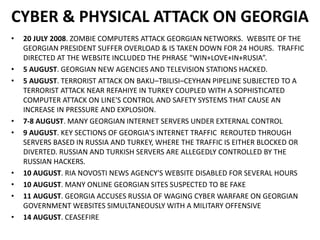 CYBER & PHYSICAL ATTACK ON GEORGIA
• 20 JULY 2008. ZOMBIE COMPUTERS ATTACK GEORGIAN NETWORKS. WEBSITE OF THE
GEORGIAN PRESIDENT SUFFER OVERLOAD & IS TAKEN DOWN FOR 24 HOURS. TRAFFIC
DIRECTED AT THE WEBSITE INCLUDED THE PHRASE "WIN+LOVE+IN+RUSIA”.
• 5 AUGUST. GEORGIAN NEW AGENCIES AND TELEVISION STATIONS HACKED.
• 5 AUGUST. TERRORIST ATTACK ON BAKU–TBILISI–CEYHAN PIPELINE SUBJECTED TO A
TERRORIST ATTACK NEAR REFAHIYE IN TURKEY COUPLED WITH A SOPHISTICATED
COMPUTER ATTACK ON LINE'S CONTROL AND SAFETY SYSTEMS THAT CAUSE AN
INCREASE IN PRESSURE AND EXPLOSION.
• 7-8 AUGUST. MANY GEORGIAN INTERNET SERVERS UNDER EXTERNAL CONTROL
• 9 AUGUST. KEY SECTIONS OF GEORGIA'S INTERNET TRAFFIC REROUTED THROUGH
SERVERS BASED IN RUSSIA AND TURKEY, WHERE THE TRAFFIC IS EITHER BLOCKED OR
DIVERTED. RUSSIAN AND TURKISH SERVERS ARE ALLEGEDLY CONTROLLED BY THE
RUSSIAN HACKERS.
• 10 AUGUST. RIA NOVOSTI NEWS AGENCY'S WEBSITE DISABLED FOR SEVERAL HOURS
• 10 AUGUST. MANY ONLINE GEORGIAN SITES SUSPECTED TO BE FAKE
• 11 AUGUST. GEORGIA ACCUSES RUSSIA OF WAGING CYBER WARFARE ON GEORGIAN
GOVERNMENT WEBSITES SIMULTANEOUSLY WITH A MILITARY OFFENSIVE
• 14 AUGUST. CEASEFIRE
 