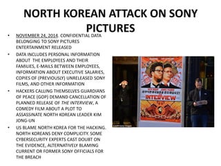 NORTH KOREAN ATTACK ON SONY
PICTURES• NOVEMBER 24, 2014. CONFIDENTIAL DATA
BELONGING TO SONY PICTURES
ENTERTAINMENT RELEASED
• DATA INCLUDES PERSONAL INFORMATION
ABOUT THE EMPLOYEES AND THEIR
FAMILIES, E-MAILS BETWEEN EMPLOYEES,
INFORMATION ABOUT EXECUTIVE SALARIES,
COPIES OF (PREVIOUSLY) UNRELEASED SONY
FILMS, AND OTHER INFORMATION
• HACKERS CALLING THEMSELVES GUARDIANS
OF PEACE (GOP) DEMAND CANCELLATION OF
PLANNED RELEASE OF THE INTERVIEW, A
COMEDY FILM ABOUT A PLOT TO
ASSASSINATE NORTH KOREAN LEADER KIM
JONG-UN
• US BLAME NORTH KOREA FOR THE HACKING.
NORTH KOREANS DENY COMPLICITY. SOME
CYBERSECURITY EXPERTS CAST DOUBT ON
THE EVIDENCE, ALTERNATIVELY BLAMING
CURRENT OR FORMER SONY OFFICIALS FOR
THE BREACH
 