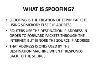 WHAT IS SPOOFING?
• SPOOFING IS THE CREATION OF TCP/IP PACKETS
USING SOMEBODY ELSE'S IP ADDRESS
• ROUTERS USE THE DESTINATION IP ADDRESS IN
ORDER TO FORWARD PACKETS THROUGH THE
INTERNET, BUT IGNORE THE SOURCE IP ADDRESS
• THAT ADDRESS IS ONLY USED BY THE
DESTINATION MACHINE WHEN IT RESPONDS
BACK TO THE SOURCE
 