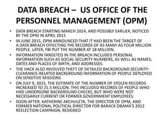 DATA BREACH – US OFFICE OF THE
PERSONNEL MANAGEMENT (OPM)
• DATA BREACH STARTING MARCH 2014, AND POSSIBLY EARLIER, NOTICED
BY THE OPM IN APRIL 2015
• IN JUNE 2015, OPM ANNOUNCED THAT IT HAD BEEN THE TARGET OF
A DATA BREACH EFFECTING THE RECORDS OF AS MANY AS FOUR MILLION
PEOPLE. LATER, FBI PUT THE NUMBER AT 18 MILLION.
• INFORMATION TARGETED IN THE BREACH INCLUDED PERSONAL
INFORMATION SUCH AS SOCIAL SECURITY NUMBERS, AS WELL AS NAMES,
DATES AND PLACES OF BIRTH, AND ADDRESSES.
• THE HACK ALSO INVOLVED THEFT OF DETAILED BACKGROUND SECURITY-
CLEARANCE-RELATED BACKGROUND INFORMATION OF PEOPLE DEPLOYED
ON SENSITIVE MISSIONS
• ON JULY 9, 2015, THE ESTIMATE OF THE NUMBER OF STOLEN RECORDS
INCREASED TO 21.5 MILLION. THIS INCLUDED RECORDS OF PEOPLE WHO
HAD UNDERGONE BACKGROUND CHECKS, BUT WHO WERE NOT
NECESSARILY CURRENT OR FORMER GOVERNMENT EMPLOYEES.
• SOON AFTER, KATHERINE ARCHULETA, THE DIRECTOR OF OPM, AND
FORMER NATIONAL POLITICAL DIRECTOR FOR BARACK OBAMA'S 2012
REELECTION CAMPAIGN, RESIGNED
 
