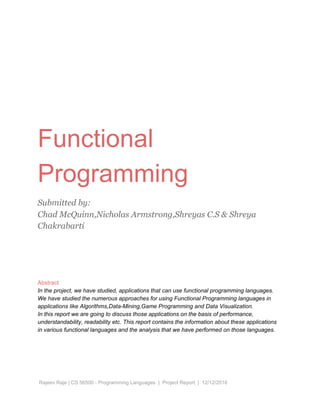 Functional
Programming
Submitted by:
Chad McQuinn,Nicholas Armstrong,Shreyas C.S & Shreya
Chakrabarti
Abstract
In the project, we have studied, applications that can use functional programming languages.
We have studied the numerous approaches for using Functional Programming languages in
applications like Algorithms,Data-Mining,Game Programming and Data Visualization.
In this report we are going to discuss those applications on the basis of performance,
understandability, readability etc. This report contains the information about these applications
in various functional languages and the analysis that we have performed on those languages.
Rajeev Raje | CS 56500 - Programming Languages | Project Report | 12/12/2016
 
