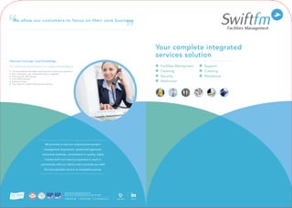 Your complete integrated
services solution
www.swiftfm.co.uk
0800 454 168
	 Facilities Managment	 Support
	Cleaning	 Catering
	Security	 Maintence
	Washroom		
Swift Facilities Management UK Ltd
Swift House, 48-52 Barrack Road, Leeds, LS7 4AB
T: 0800 454 168 F: 0113 237 4648 E: info: @swiftfm.co.uk Linked in
National Coverage, Local Knowledge
Our commercial awareness gives us a unique understanding of:
• The business & the wider environment in which we operate in
• Our customers, our competitors & our suppliers
• The need for efficiencies
• Cost effectiveness
• Customer Care
• The need for a well-motivated workforce
We allow our customers to focus on their core business
We promise to use our unique proven project
management experience, systemised approach,
innovative methods, commitment to quality, highly
trained staff and industry expertise to work in
partnership with our clients and to provide you with
the best possible service at competitive prices.
24hr helpline
 