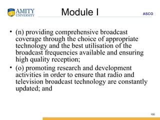 Module I (n) providing comprehensive broadcast coverage through the choice of appropriate technology and the best utilisation of the broadcast frequencies available and ensuring high quality reception; (o) promoting research and development activities in order to ensure that radio and television broadcast technology are constantly updated; and 