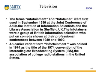 Television The terms “infotainment” and “Infotainer” were first used in September 1980 at the Joint Conference of Aslib.the Institute of Information Scientists and the Library Association in Sheffield,UK.The Infotainers were a group of British information scientists who put on comedy shows at their professional conferences between 1980 and 1990. An earlier variant term “Infortainment “ was coined in 1974 as the title of the 1974 convention of the intercollegiate Broadcasting System (IBS),the association of college radio stations in the United States. 
