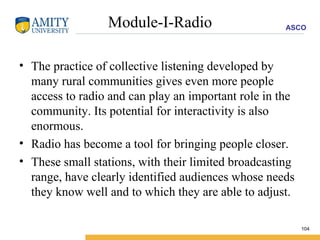 Module-I-Radio The practice of collective listening developed by many rural communities gives even more people access to radio and can play an important role in the community. Its potential for interactivity is also enormous. Radio has become a tool for bringing people closer.  These small stations, with their limited broadcasting range, have clearly identified audiences whose needs they know well and to which they are able to adjust. 
