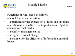 Module-I-Radio Functions of rural radio as follows: –  a tool for democratization –  a platform for the expression of ideas and opinions –  an alternative media to the imperfections of public and commercial media –  a conflict management tool –  an agent of social change –  a channel for the diffusion of information on rural issues 