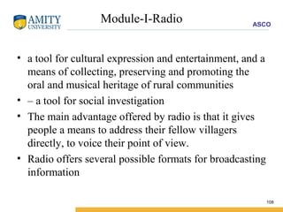 Module-I-Radio a tool for cultural expression and entertainment, and a means of collecting, preserving and promoting the oral and musical heritage of rural communities –  a tool for social investigation The main advantage offered by radio is that it gives people a means to address their fellow villagers directly, to voice their point of view. Radio offers several possible formats for broadcasting information  