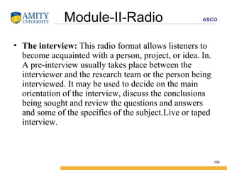 Module-II-Radio The interview:  This radio format allows listeners to become acquainted with a person, project, or idea. In. A pre-interview usually takes place between the interviewer and the research team or the person being interviewed. It may be used to decide on the main orientation of the interview, discuss the conclusions being sought and review the questions and answers and some of the specifics of the subject.Live or taped interview. 