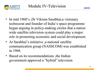 Module IV-Television In mid 1960’s ,Dr Vikram Sarabhai,a visionary technocrat and founder of India’s space programme began arguing in policy-making circles that a nation wide satellite television system could play a major role in promoting economic and social development. At Sarabhai’s initiative ,a national satellite communication group (NASSCOM) was established in 1968. Based on its recommendations ,the Indian government approved a “hybrid” television 