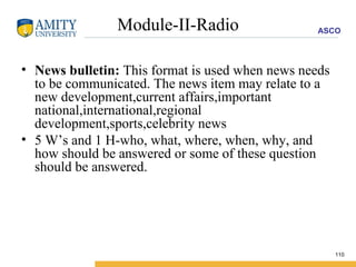 Module-II-Radio News bulletin:  This format is used when news needs to be communicated. The news item may relate to a new development,current affairs,important national,international,regional development,sports,celebrity news  5 W’s and 1 H-who, what, where, when, why, and how should be answered or some of these question should be answered. 