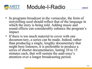 Module-I-Radio In programs broadcast in the vernacular, the form of storytelling used should reflect that of the language in which the story is being told. Adding music and sound effects can considerably enhance the program’s impact. If there is too much material to cover with one documen­tary, a series can be made. Indeed, rather than producing a single, lengthy documentary that might bore listeners, it is preferable to produce a series of shorter documentaries, lasting 10 to 15 minutes each, that will sustain the audi­ence’s attention over a longer broadcasting period. 