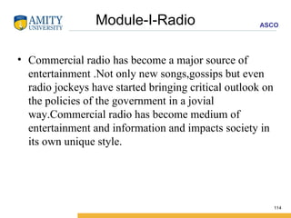 Module-I-Radio Commercial radio has become a major source of entertainment .Not only new songs,gossips but even radio jockeys have started bringing critical outlook on the policies of the government in a jovial way.Commercial radio has become medium of entertainment and information and impacts society in its own unique style. 