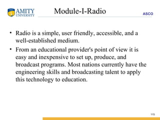 Module-I-Radio Radio is a simple, user friendly, accessible, and a well-established medium.  From an educational provider's point of view it is easy and inexpensive to set up, produce, and broadcast programs. Most nations currently have the engineering skills and broadcasting talent to apply this technology to education.  