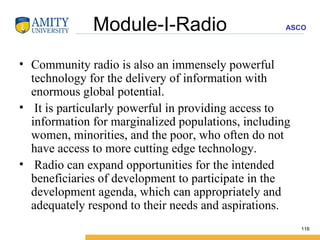 Module-I-Radio Community radio is also an immensely powerful technology for the delivery of information with enormous global potential.  It is particularly powerful in providing access to information for marginalized populations, including women, minorities, and the poor, who often do not have access to more cutting edge technology. Radio can expand opportunities for the intended beneficiaries of development to participate in the development agenda, which can appropriately and adequately respond to their needs and aspirations. 