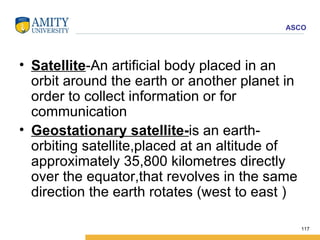 Satellite -An artificial body placed in an orbit around the earth or another planet in order to collect information or for communication Geostationary satellite- is an earth-orbiting satellite,placed at an altitude of approximately 35,800 kilometres directly over the equator,that revolves in the same direction the earth rotates (west to east ) 