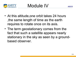 Module IV At this altitude,one orbit takes 24 hours ,the same length of time as the earth requires to rotate once on its axis.  The term geostationary comes from the fact that such a satellite appears nearly stationary in the sky as seen by a ground-based observer. 