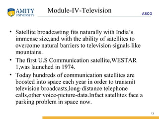 Module-IV-Television Satellite broadcasting fits naturally with India’s immense size,and with the ability of satellites to overcome natural barriers to television signals like mountains. The first U.S Communication satellite,WESTAR 1,was launched in 1974. Today hundreds of communication satellites are boosted into space each year in order to transmit television broadcasts,long-distance telephone calls,other voice-picture-data.Infact satellites face a parking problem in space now. 