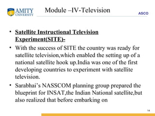 Module –IV-Television Satellite Instructional Television Experiment(SITE)- With the success of SITE the country was ready for satellite television,which enabled the setting up of a national satellite hook up.India was one of the first developing countries to experiment with satellite television. Sarabhai’s NASSCOM planning group prepared the blueprint for INSAT,the Indian National satellite,but also realized that before embarking on 
