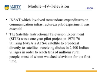 Module –IV-Television INSAT,which involved tremendous expenditures on communication infrastructure,a pilot experiment was essential . The Satellite Instructional Television Experiment (SITE) was a one year pilot project in 1975-76 utilizing NASA’s ATS-6 satellite to broadcast directly to satellite –receiving dishes in 2,400 Indian villages in order to reach tens of millions rural people, most of whom watched television for the first time. 