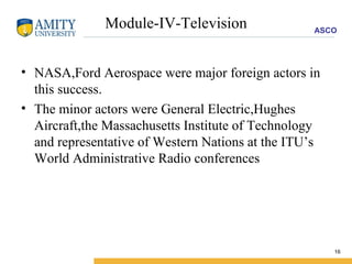 Module-IV-Television NASA,Ford Aerospace were major foreign actors in this success. The minor actors were General Electric,Hughes Aircraft,the Massachusetts Institute of Technology and representative of Western Nations at the ITU’s World Administrative Radio conferences 