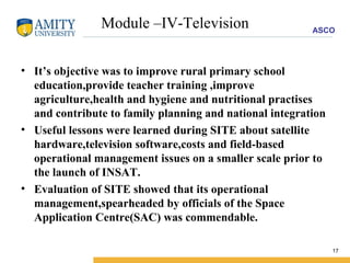 Module –IV-Television It’s objective was to improve rural primary school education,provide teacher training ,improve agriculture,health and hygiene and nutritional practises and contribute to family planning and national integration Useful lessons were learned during SITE about satellite hardware,television software,costs and field-based operational management issues on a smaller scale prior to the launch of INSAT. Evaluation of SITE showed that its operational management,spearheaded by officials of the Space Application Centre(SAC) was commendable. 