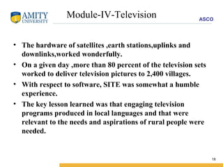 Module-IV-Television The hardware of satellites ,earth stations,uplinks and downlinks,worked wonderfully. On a given day ,more than 80 percent of the television sets worked to deliver television pictures to 2,400 villages. With respect to software, SITE was somewhat a humble experience. The key lesson learned was that engaging television programs produced in local languages and that were relevant to the needs and aspirations of rural people were needed. 