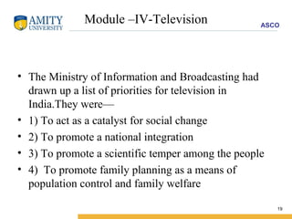 Module –IV-Television The Ministry of Information and Broadcasting had drawn up a list of priorities for television in India.They were— 1) To act as a catalyst for social change 2) To promote a national integration 3) To promote a scientific temper among the people 4)  To promote family planning as a means of population control and family welfare 