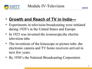 Module IV-Television Growth and Reach of TV in India— Experiments in television broadcasting were initiated during 1920’s in the United States and Europe. In 1923 was invented the iconoscope,the electric television tube The inventions of the kinescope or picture tube ,the electronic camera and TV home receivers arrived in next few years. By 1930’s the National Broadcasting Corporation 