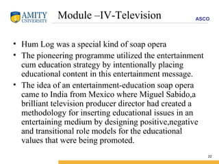 Module –IV-Television Hum Log was a special kind of soap opera  The pioneering programme utilized the entertainment cum education strategy by intentionally placing educational content in this entertainment message. The idea of an entertainment-education soap opera came to India from Mexico where Miguel Sabido,a brilliant television producer director had created a methodology for inserting educational issues in an entertaining medium by designing positive,negative and transitional role models for the educational values that were being promoted. 