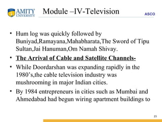 Module –IV-Television Hum log was quickly followed by Buniyad,Ramayana,Mahabharata,The Sword of Tipu Sultan,Jai Hanuman,Om Namah Shivay. The Arrival of Cable and Satellite Channels- While Doordarshan was expanding rapidly in the 1980’s,the cable television industry was mushrooming in major Indian cities. By 1984 entrepreneurs in cities such as Mumbai and Ahmedabad had begun wiring apartment buildings to  