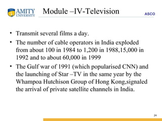 Module –IV-Television Transmit several films a day. The number of cable operators in India exploded from about 100 in 1984 to 1,200 in 1988,15,000 in 1992 and to about 60,000 in 1999 The Gulf war of 1991 (which popularised CNN) and the launching of Star –TV in the same year by the Whampoa Hutchison Group of Hong Kong,signaled the arrival of private satellite channels in India. 