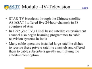 Module –IV-Television STAR-TV broadcast through the Chinese satellite ASIASAT 1,offered five 24-hour channels in 38 countries of Asia. In 1992 ,Zee TV,a Hindi based satellite entertainment channel also began beaming programmes to cable television systems in India Many cable operators installed large satellite dishes to receive these private satellite channels and offered them to cable subscribers greatly multiplying the entertainment option. 