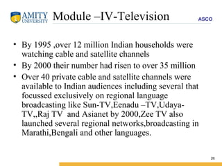 Module –IV-Television By 1995 ,over 12 million Indian households were watching cable and satellite channels By 2000 their number had risen to over 35 million  Over 40 private cable and satellite channels were available to Indian audiences including several that focussed exclusively on regional language broadcasting like Sun-TV,Eenadu –TV,Udaya-TV,,Raj TV  and Asianet by 2000,Zee TV also launched several regional networks,broadcasting in Marathi,Bengali and other languages.  